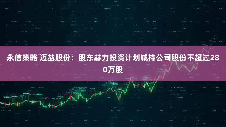 永信策略 迈赫股份：股东赫力投资计划减持公司股份不超过280万股