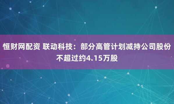 恒财网配资 联动科技：部分高管计划减持公司股份不超过约4.15万股