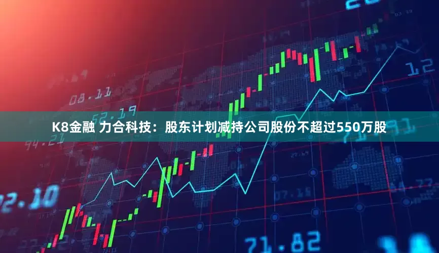 K8金融 力合科技：股东计划减持公司股份不超过550万股