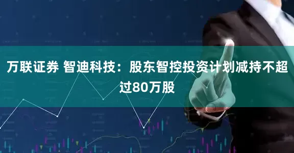 万联证券 智迪科技：股东智控投资计划减持不超过80万股