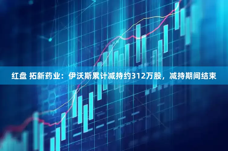 红盘 拓新药业：伊沃斯累计减持约312万股，减持期间结束