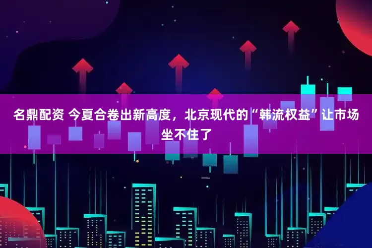 名鼎配资 今夏合卷出新高度，北京现代的“韩流权益”让市场坐不住了