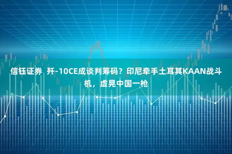 信钰证券  歼-10CE成谈判筹码？印尼牵手土耳其KAAN战斗机，虚晃中国一枪