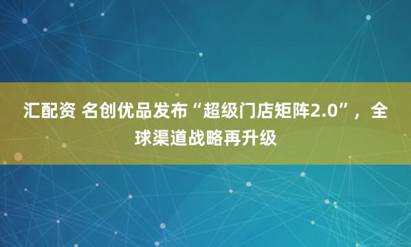汇配资 名创优品发布“超级门店矩阵2.0”，全球渠道战略再升级