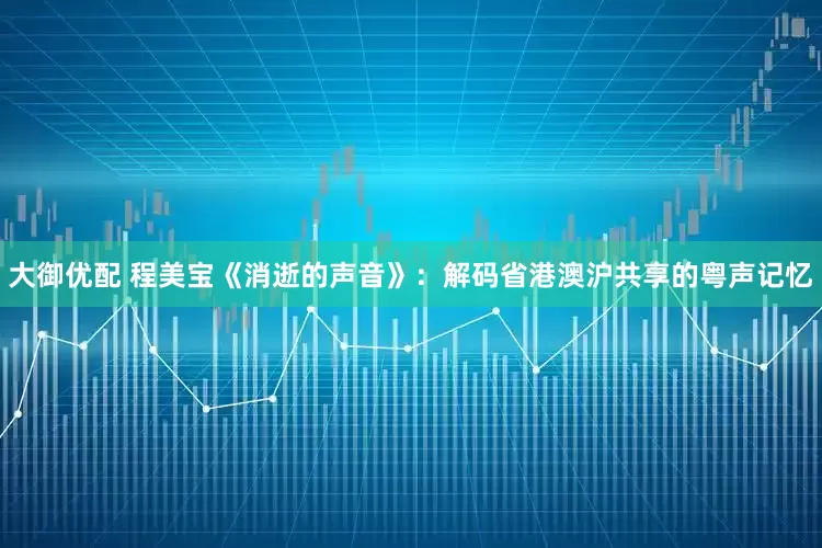 大御优配 程美宝《消逝的声音》：解码省港澳沪共享的粤声记忆
