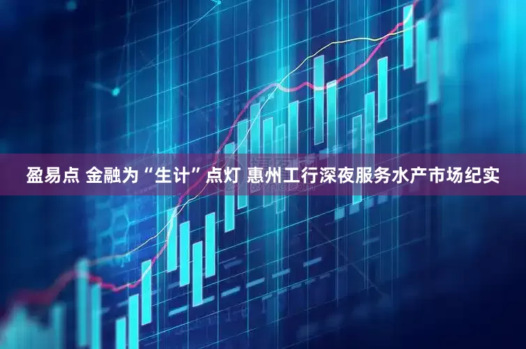 盈易点 金融为“生计”点灯 惠州工行深夜服务水产市场纪实