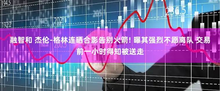 融智和 杰伦-格林连晒合影告别火箭! 曝其强烈不愿离队 交易前一小时得知被送走