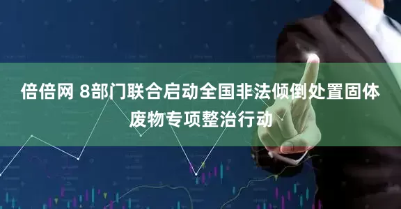 倍倍网 8部门联合启动全国非法倾倒处置固体废物专项整治行动
