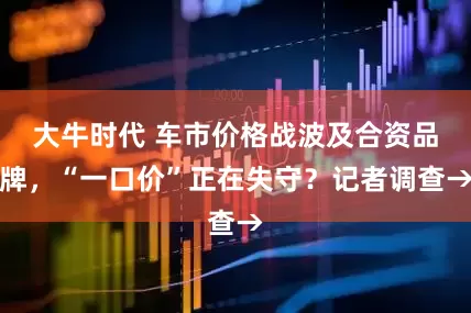 大牛时代 车市价格战波及合资品牌，“一口价”正在失守？记者调查→