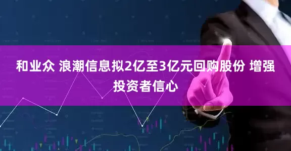 和业众 浪潮信息拟2亿至3亿元回购股份 增强投资者信心