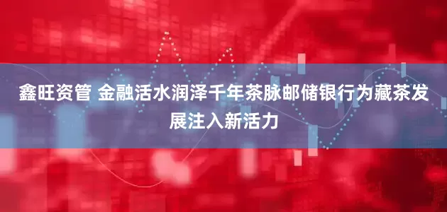鑫旺资管 金融活水润泽千年茶脉　邮储银行为藏茶发展注入新活力