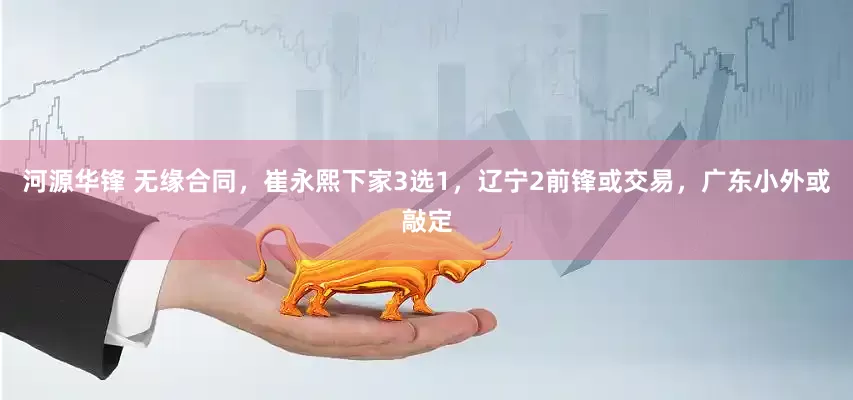河源华锋 无缘合同，崔永熙下家3选1，辽宁2前锋或交易，广东小外或敲定