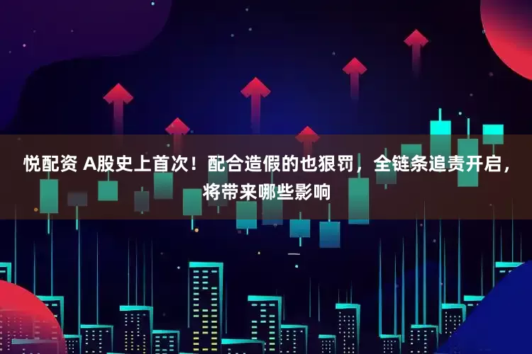 悦配资 A股史上首次！配合造假的也狠罚，全链条追责开启，将带来哪些影响