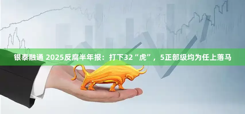 银泰融通 2025反腐半年报：打下32“虎”，5正部级均为任上落马