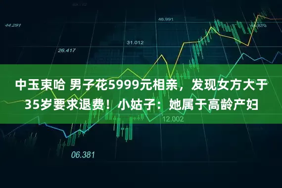 中玉束哈 男子花5999元相亲，发现女方大于35岁要求退费！小姑子：她属于高龄产妇