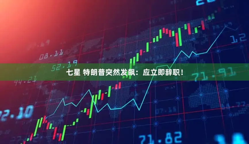 七星 特朗普突然发飙：应立即辞职！
