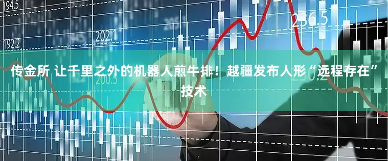 传金所 让千里之外的机器人煎牛排！越疆发布人形“远程存在”技术