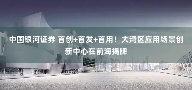 中国银河证券 首创+首发+首用！大湾区应用场景创新中心在前海揭牌