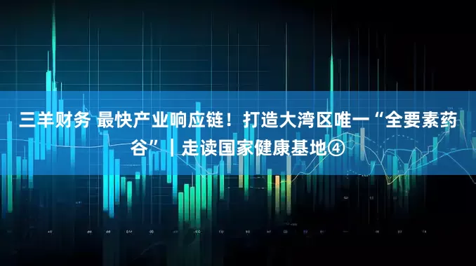 三羊财务 最快产业响应链！打造大湾区唯一“全要素药谷”｜走读国家健康基地④