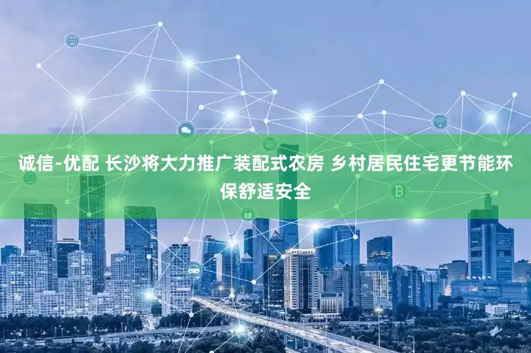 诚信-优配 长沙将大力推广装配式农房 乡村居民住宅更节能环保舒适安全
