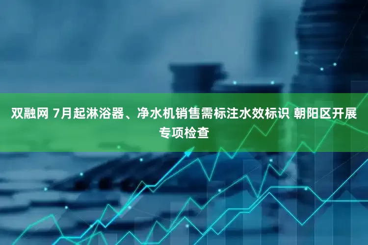 双融网 7月起淋浴器、净水机销售需标注水效标识 朝阳区开展专项检查