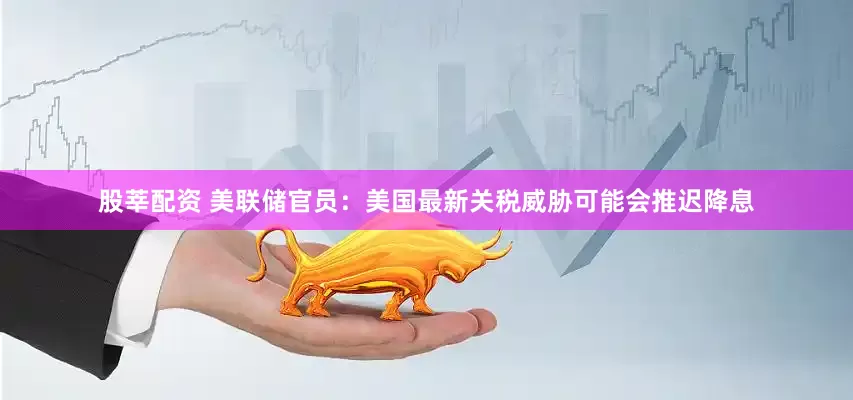 股莘配资 美联储官员：美国最新关税威胁可能会推迟降息