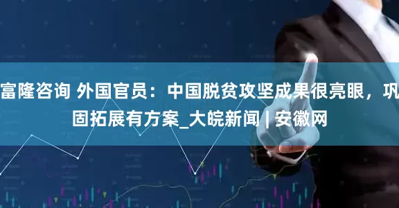 富隆咨询 外国官员：中国脱贫攻坚成果很亮眼，巩固拓展有方案_大皖新闻 | 安徽网