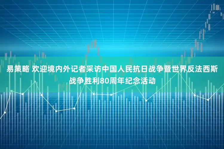 易策略 欢迎境内外记者采访中国人民抗日战争暨世界反法西斯战争胜利80周年纪念活动