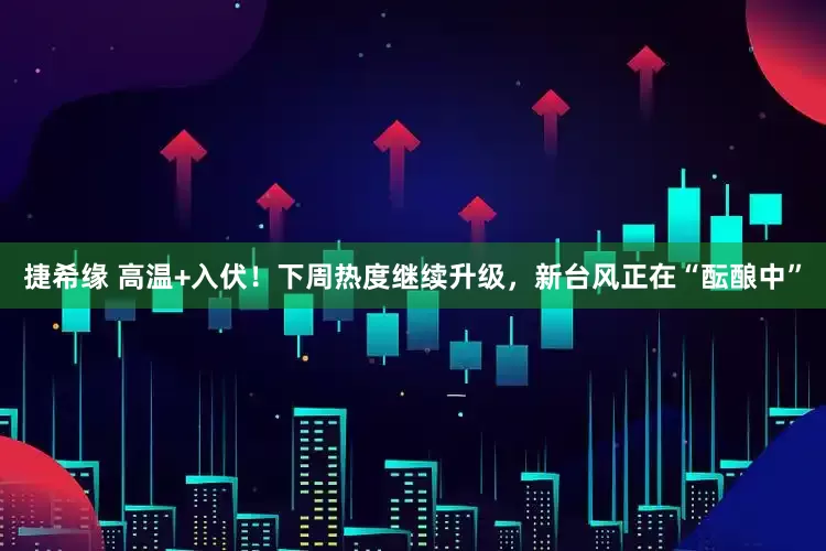 捷希缘 高温+入伏！下周热度继续升级，新台风正在“酝酿中”