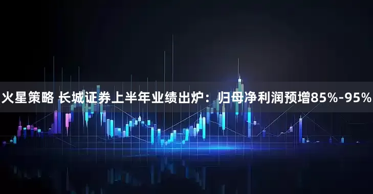 火星策略 长城证券上半年业绩出炉：归母净利润预增85%-95%