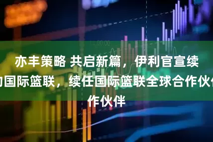 亦丰策略 共启新篇，伊利官宣续约国际篮联，续任国际篮联全球合作伙伴