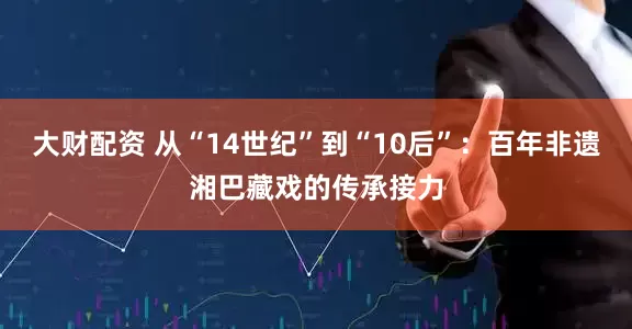 大财配资 从“14世纪”到“10后”：百年非遗湘巴藏戏的传承接力