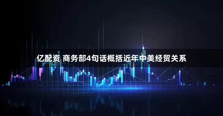 亿配资 商务部4句话概括近年中美经贸关系