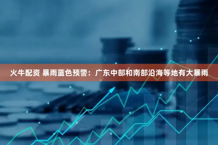 火牛配资 暴雨蓝色预警：广东中部和南部沿海等地有大暴雨