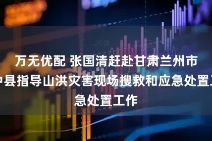 万无优配 张国清赶赴甘肃兰州市榆中县指导山洪灾害现场搜救和应急处置工作