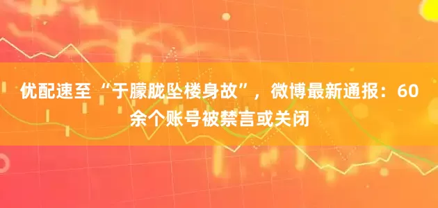 优配速至 “于朦胧坠楼身故”，微博最新通报：60余个账号被禁言或关闭
