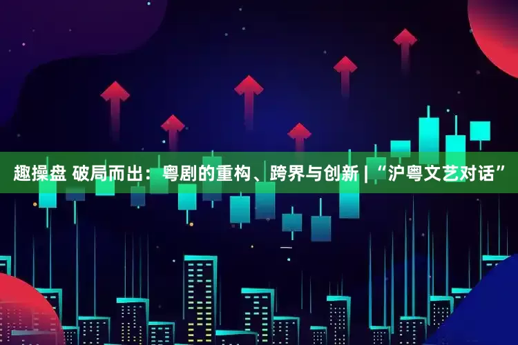 趣操盘 破局而出：粤剧的重构、跨界与创新 | “沪粤文艺对话”