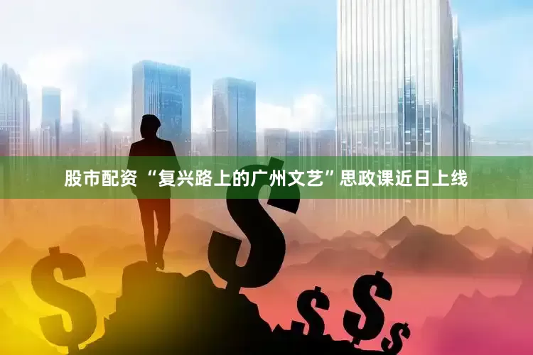 股市配资 “复兴路上的广州文艺”思政课近日上线