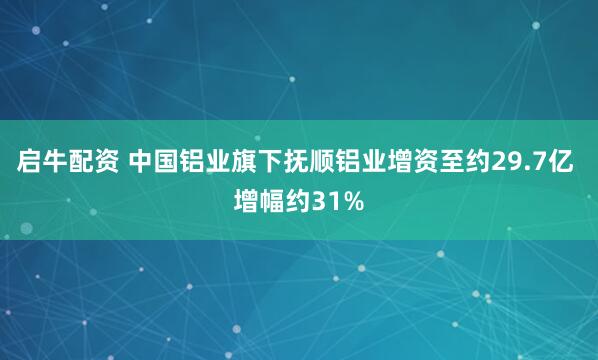 启牛配资 中国铝业旗下抚顺铝业增资至约29.7亿 增幅约31%