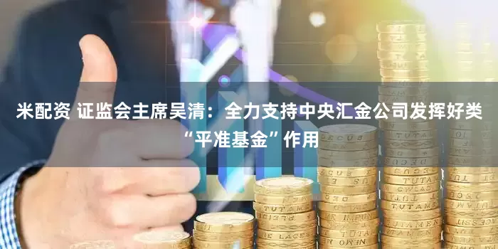 米配资 证监会主席吴清：全力支持中央汇金公司发挥好类“平准基金”作用
