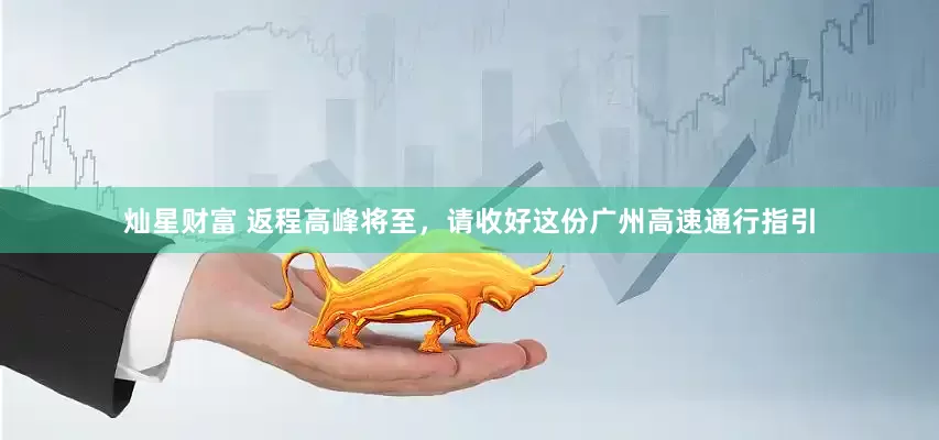 灿星财富 返程高峰将至，请收好这份广州高速通行指引