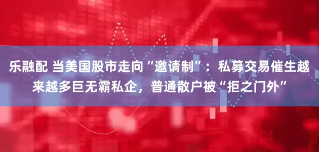 乐融配 当美国股市走向“邀请制”：私募交易催生越来越多巨无霸私企，普通散户被“拒之门外”