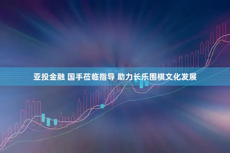 亚投金融 国手莅临指导 助力长乐围棋文化发展