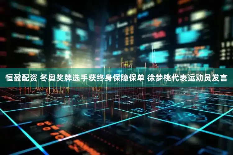 恒盈配资 冬奥奖牌选手获终身保障保单 徐梦桃代表运动员发言